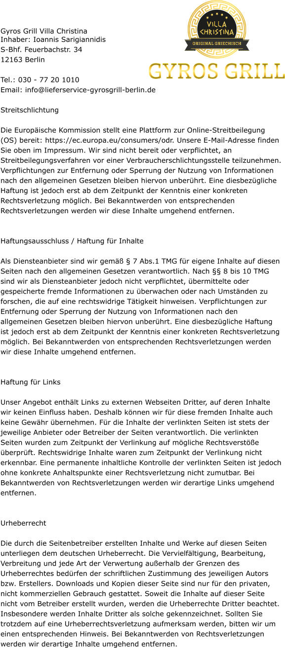 Gyros Grill Villa Christina Inhaber: Ioannis Sarigiannidis S-Bhf. Feuerbachstr. 34 12163 Berlin  Tel.: 030 - 77 20 1010 Email: info@lieferservice-gyrosgrill-berlin.de  Streitschlichtung  Die Europäische Kommission stellt eine Plattform zur Online-Streitbeilegung (OS) bereit: https://ec.europa.eu/consumers/odr. Unsere E-Mail-Adresse finden Sie oben im Impressum. Wir sind nicht bereit oder verpflichtet, an Streitbeilegungsverfahren vor einer Verbraucherschlichtungsstelle teilzunehmen. Verpflichtungen zur Entfernung oder Sperrung der Nutzung von Informationen nach den allgemeinen Gesetzen bleiben hiervon unberührt. Eine diesbezügliche Haftung ist jedoch erst ab dem Zeitpunkt der Kenntnis einer konkreten Rechtsverletzung möglich. Bei Bekanntwerden von entsprechenden Rechtsverletzungen werden wir diese Inhalte umgehend entfernen.   Haftungsausschluss / Haftung für Inhalte  Als Diensteanbieter sind wir gemäß § 7 Abs.1 TMG für eigene Inhalte auf diesen Seiten nach den allgemeinen Gesetzen verantwortlich. Nach §§ 8 bis 10 TMG sind wir als Diensteanbieter jedoch nicht verpflichtet, übermittelte oder gespeicherte fremde Informationen zu überwachen oder nach Umständen zu forschen, die auf eine rechtswidrige Tätigkeit hinweisen. Verpflichtungen zur Entfernung oder Sperrung der Nutzung von Informationen nach den allgemeinen Gesetzen bleiben hiervon unberührt. Eine diesbezügliche Haftung ist jedoch erst ab dem Zeitpunkt der Kenntnis einer konkreten Rechtsverletzung möglich. Bei Bekanntwerden von entsprechenden Rechtsverletzungen werden wir diese Inhalte umgehend entfernen.   Haftung für Links  Unser Angebot enthält Links zu externen Webseiten Dritter, auf deren Inhalte wir keinen Einfluss haben. Deshalb können wir für diese fremden Inhalte auch keine Gewähr übernehmen. Für die Inhalte der verlinkten Seiten ist stets der jeweilige Anbieter oder Betreiber der Seiten verantwortlich. Die verlinkten Seiten wurden zum Zeitpunkt der Verlinkung auf mögliche Rechtsverstöße überprüft. Rechtswidrige Inhalte waren zum Zeitpunkt der Verlinkung nicht erkennbar. Eine permanente inhaltliche Kontrolle der verlinkten Seiten ist jedoch ohne konkrete Anhaltspunkte einer Rechtsverletzung nicht zumutbar. Bei Bekanntwerden von Rechtsverletzungen werden wir derartige Links umgehend entfernen.   Urheberrecht  Die durch die Seitenbetreiber erstellten Inhalte und Werke auf diesen Seiten unterliegen dem deutschen Urheberrecht. Die Vervielfältigung, Bearbeitung, Verbreitung und jede Art der Verwertung außerhalb der Grenzen des Urheberrechtes bedürfen der schriftlichen Zustimmung des jeweiligen Autors bzw. Erstellers. Downloads und Kopien dieser Seite sind nur für den privaten, nicht kommerziellen Gebrauch gestattet. Soweit die Inhalte auf dieser Seite nicht vom Betreiber erstellt wurden, werden die Urheberrechte Dritter beachtet. Insbesondere werden Inhalte Dritter als solche gekennzeichnet. Sollten Sie trotzdem auf eine Urheberrechtsverletzung aufmerksam werden, bitten wir um einen entsprechenden Hinweis. Bei Bekanntwerden von Rechtsverletzungen werden wir derartige Inhalte umgehend entfernen.